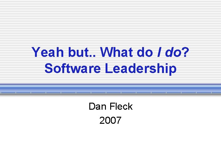 Yeah but. . What do I do? Software Leadership Dan Fleck 2007 