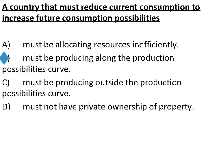 A country that must reduce current consumption to increase future consumption possibilities A) must