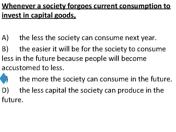 Whenever a society forgoes current consumption to invest in capital goods, A) the less