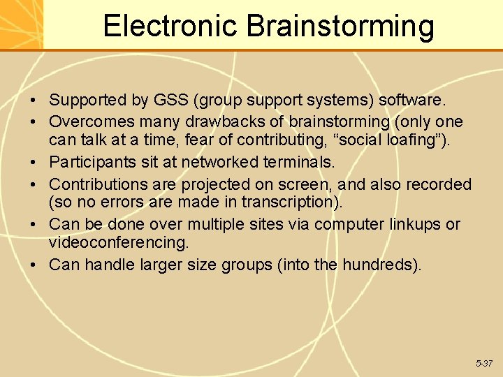 Electronic Brainstorming • Supported by GSS (group support systems) software. • Overcomes many drawbacks Electronic Brainstorming • Supported by GSS (group support systems) software. • Overcomes many drawbacks