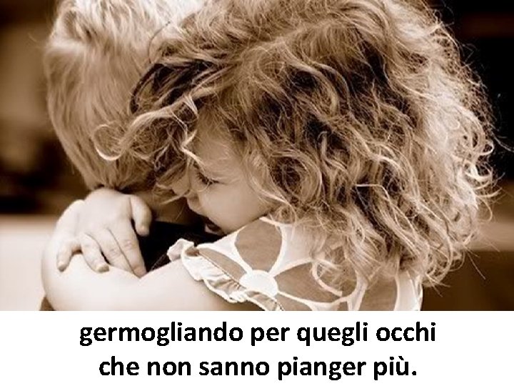 germogliando per quegli occhi che non sanno pianger più. germogliando per quegli occhi che non sanno pianger più.