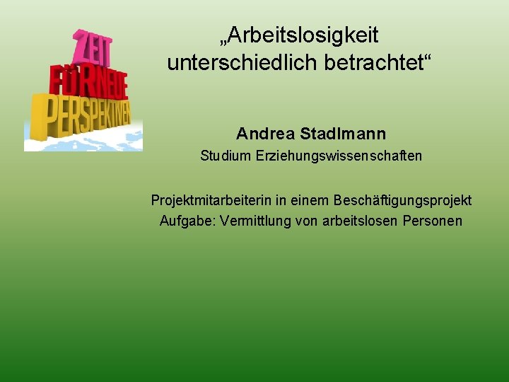 „Arbeitslosigkeit unterschiedlich betrachtet“ Andrea Stadlmann Studium Erziehungswissenschaften Projektmitarbeiterin in einem Beschäftigungsprojekt Aufgabe: Vermittlung von