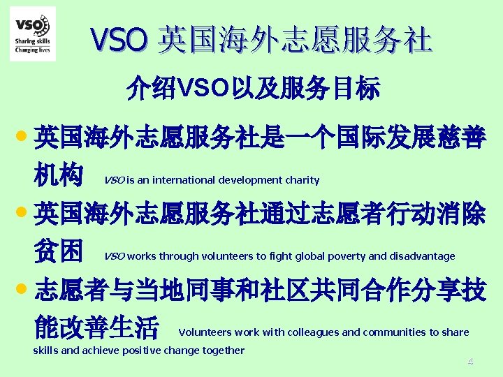 VSO 英国海外志愿服务社 介绍VSO以及服务目标 • 英国海外志愿服务社是一个国际发展慈善 机构 VSO is an international development charity • 英国海外志愿服务社通过志愿者行动消除