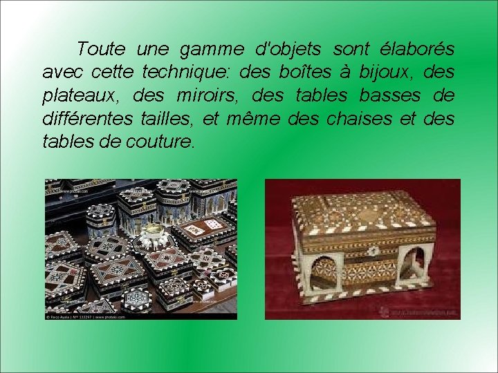 Toute une gamme d'objets sont élaborés avec cette technique: des boîtes à bijoux, des