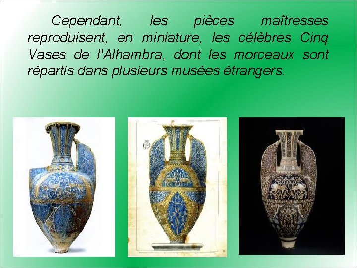 Cependant, les pièces maîtresses reproduisent, en miniature, les célèbres Cinq Vases de l'Alhambra, dont