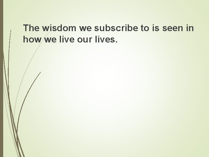 The wisdom we subscribe to is seen in how we live our lives. 