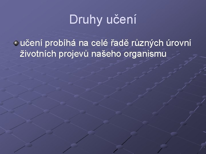 Druhy učení probíhá na celé řadě různých úrovní životních projevů našeho organismu 