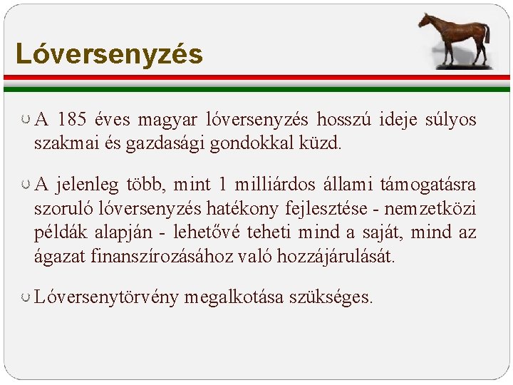 Lóversenyzés A 185 éves magyar lóversenyzés hosszú ideje súlyos szakmai és gazdasági gondokkal küzd. Lóversenyzés A 185 éves magyar lóversenyzés hosszú ideje súlyos szakmai és gazdasági gondokkal küzd.