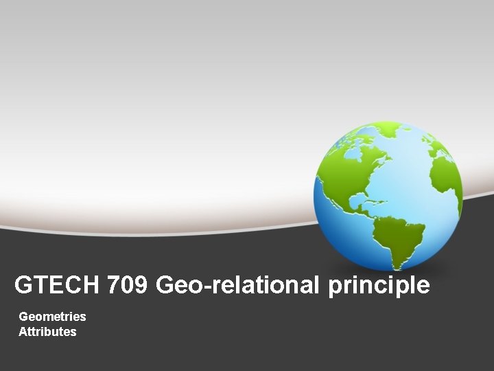 GTECH 709 Geo-relational principle Geometries Attributes 