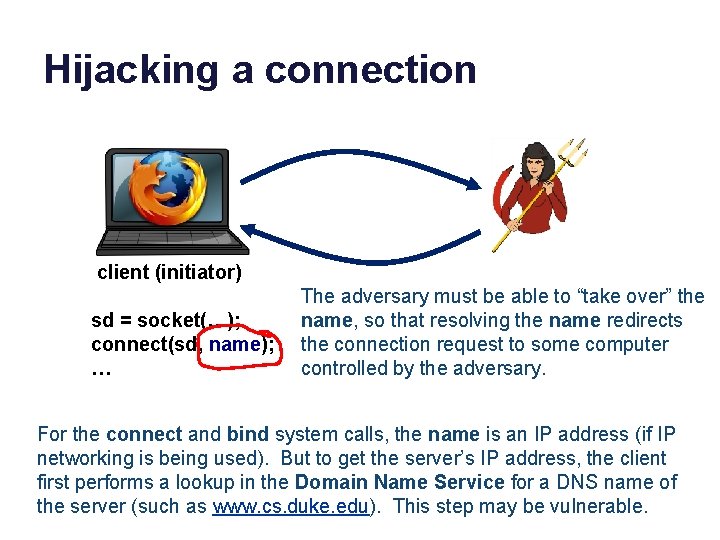 Hijacking a connection client (initiator) sd = socket(…); connect(sd, name); … The adversary must