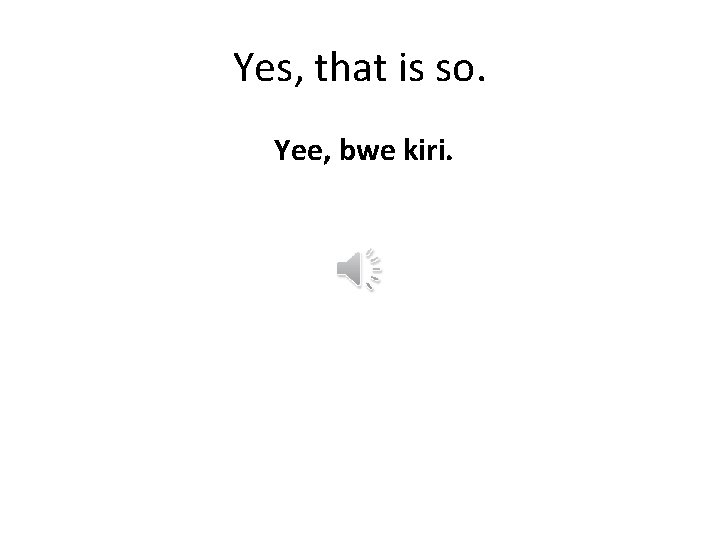 Yes, that is so. Yee, bwe kiri. 