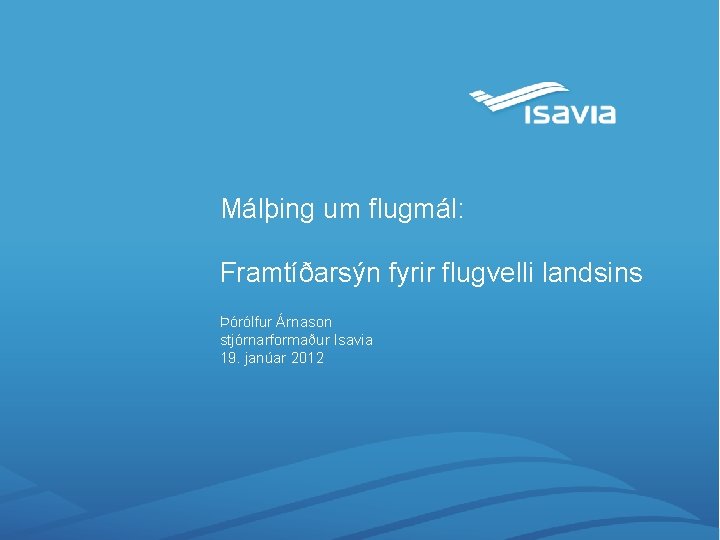 Málþing um flugmál: Framtíðarsýn fyrir flugvelli landsins Þórólfur Árnason stjórnarformaður Isavia 19. janúar 2012