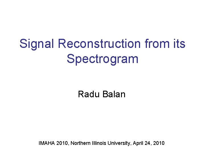 Signal Reconstruction from its Spectrogram Radu Balan IMAHA 2010, Northern Illinois University, April 24,