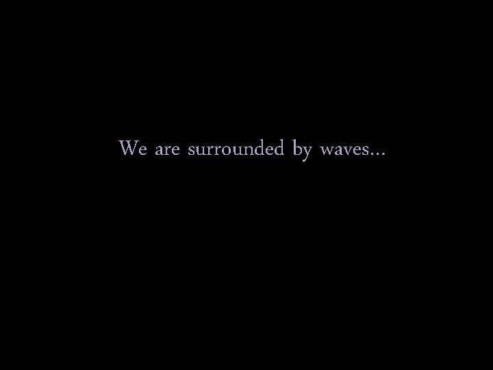 We are surrounded by waves… 