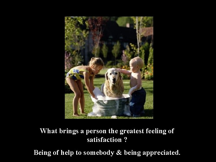 What brings a person the greatest feeling of satisfaction ? Being of help to