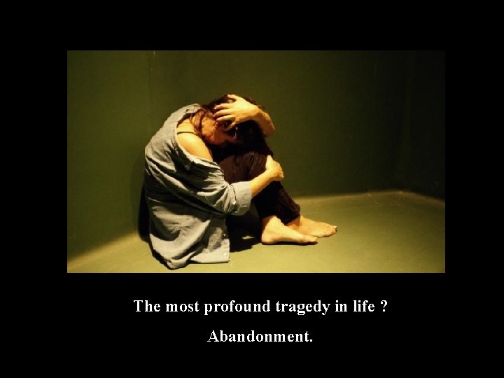 The most profound tragedy in life ? Abandonment. 