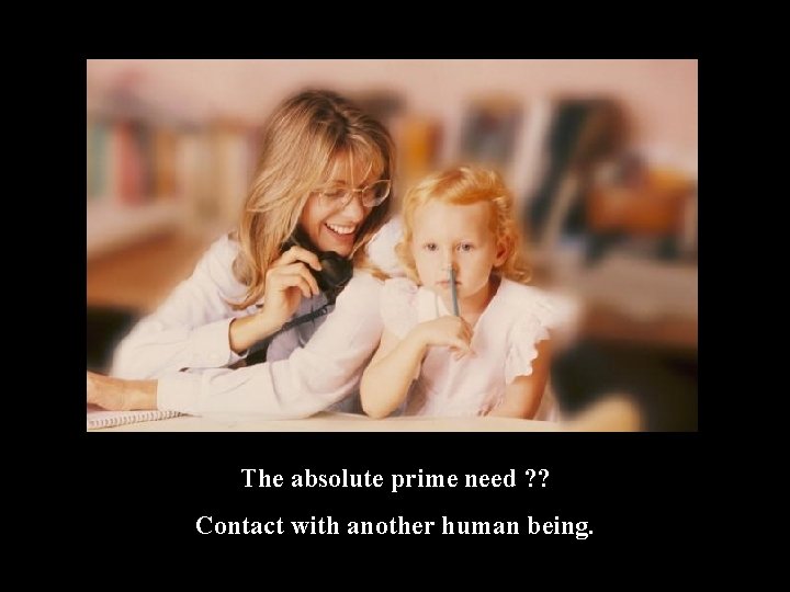 The absolute prime need ? ? Contact with another human being. 