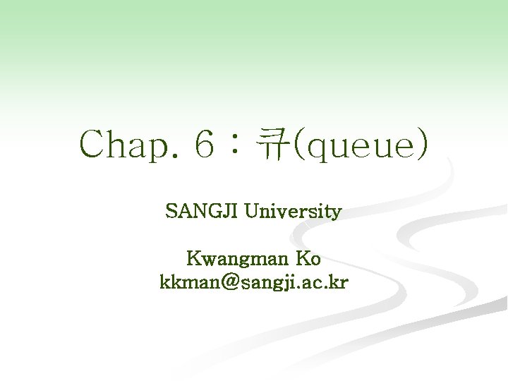 Chap. 6 : 큐(queue) SANGJI University Kwangman Ko kkman@sangji. ac. kr 