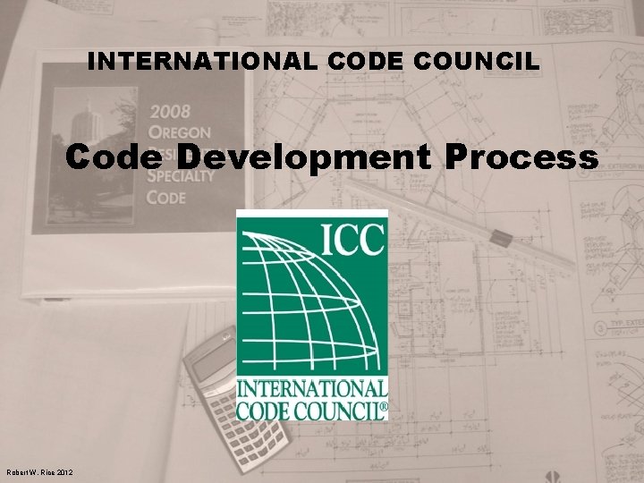 INTERNATIONAL CODE COUNCIL Code Development Process Robert W. Rice 2012 