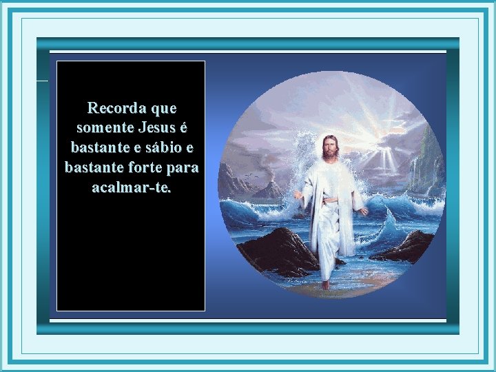 Recorda que somente Jesus é bastante e sábio e bastante forte para acalmar-te. 