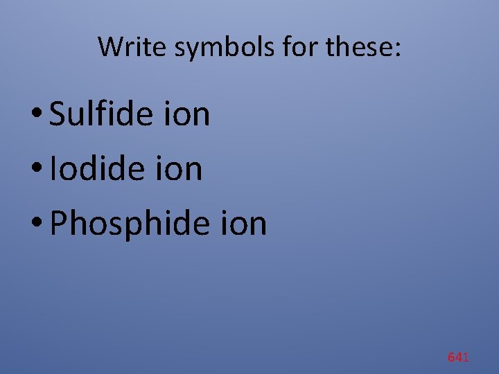 Write symbols for these: • Sulfide ion • Iodide ion • Phosphide ion 641