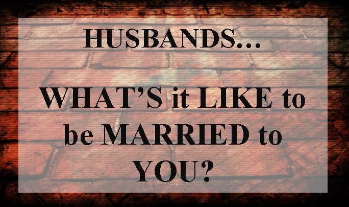 HUSBANDS… WHAT’S it LIKE to be MARRIED to YOU? 