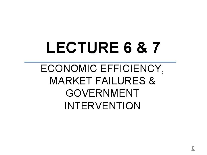 LECTURE 6 & 7 ECONOMIC EFFICIENCY, MARKET FAILURES & GOVERNMENT INTERVENTION 0 