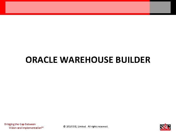 ORACLE WAREHOUSE BUILDER Bridging the Gap Between Vision and Implementation™ © 2010 SSG, Limited.
