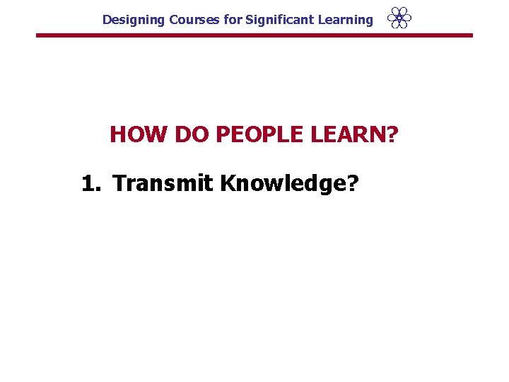 Designing Courses for Significant Learning HOW DO PEOPLE LEARN? 1. Transmit Knowledge? 