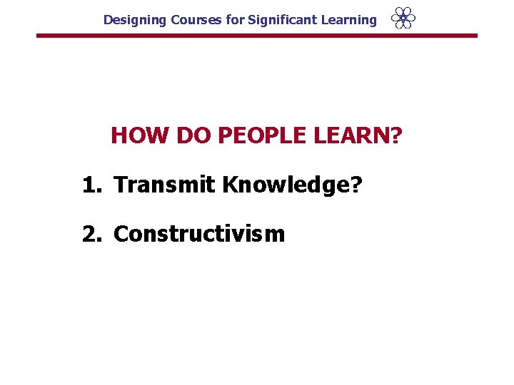 Designing Courses for Significant Learning HOW DO PEOPLE LEARN? 1. Transmit Knowledge? 2. Constructivism