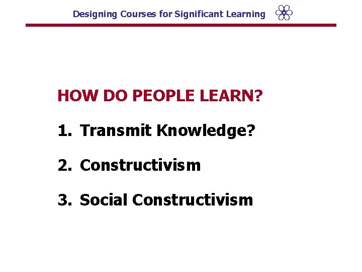 Designing Courses for Significant Learning HOW DO PEOPLE LEARN? 1. Transmit Knowledge? 2. Constructivism