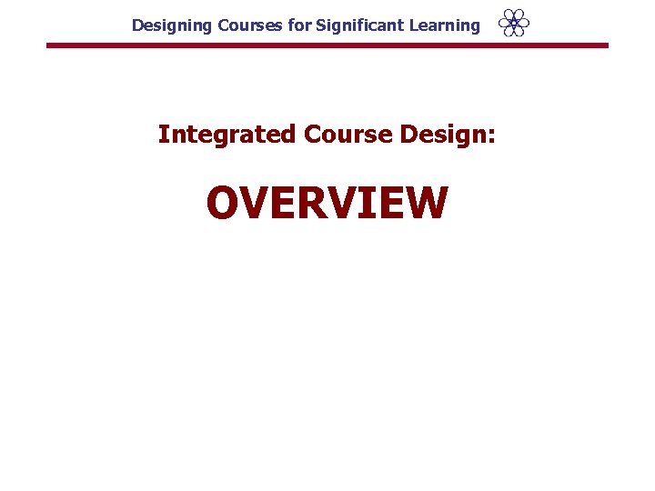 Designing Courses for Significant Learning Integrated Course Design: OVERVIEW 