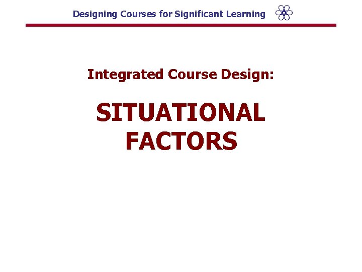 Designing Courses for Significant Learning Integrated Course Design: SITUATIONAL FACTORS 