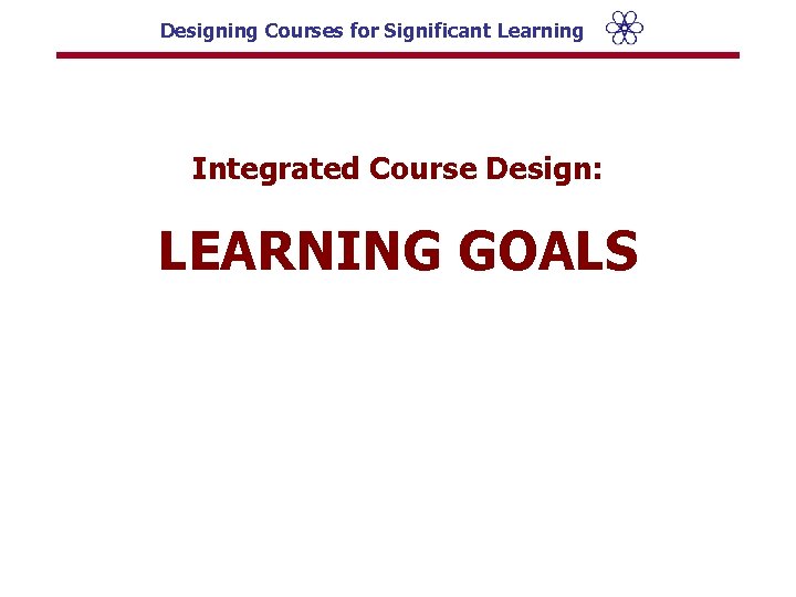 Designing Courses for Significant Learning Integrated Course Design: LEARNING GOALS 