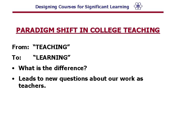 Designing Courses for Significant Learning PARADIGM SHIFT IN COLLEGE TEACHING From: “TEACHING” To: “LEARNING”