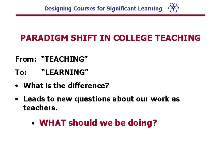 Designing Courses for Significant Learning PARADIGM SHIFT IN COLLEGE TEACHING From: “TEACHING” To: “LEARNING”