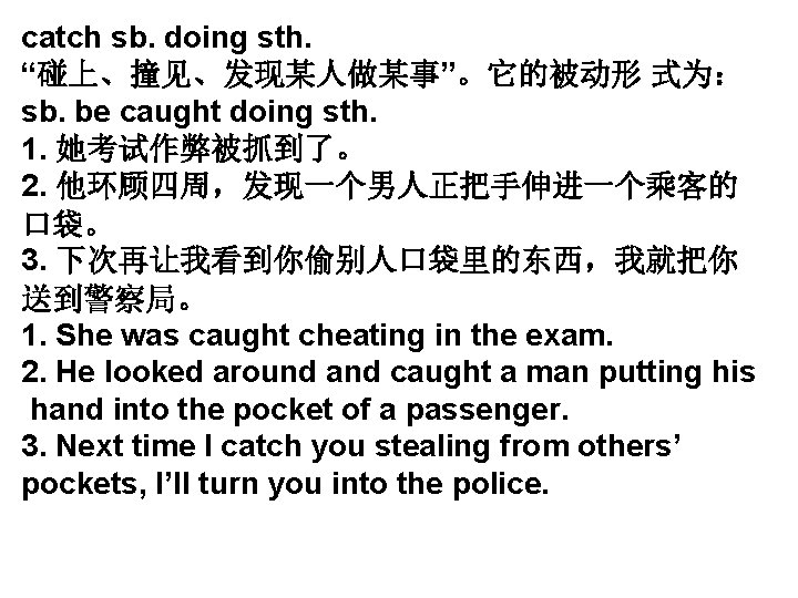 catch sb. doing sth. “碰上、撞见、发现某人做某事”。它的被动形 式为: sb. be caught doing sth. 1. 她考试作弊被抓到了。 2. catch sb. doing sth. “碰上、撞见、发现某人做某事”。它的被动形 式为: sb. be caught doing sth. 1. 她考试作弊被抓到了。 2.