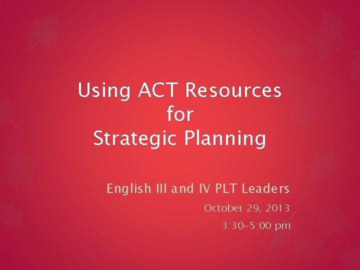 Using ACT Resources for Strategic Planning English III and IV PLT Leaders October 29,