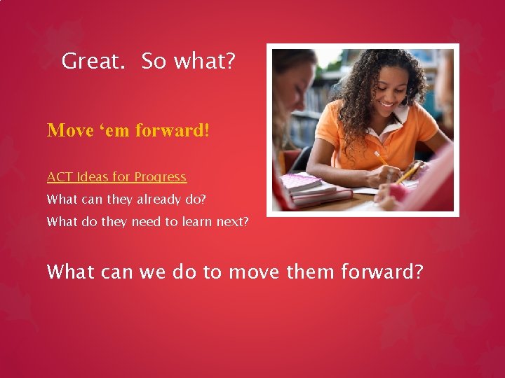 Great. So what? Move ‘em forward! ACT Ideas for Progress What can they already