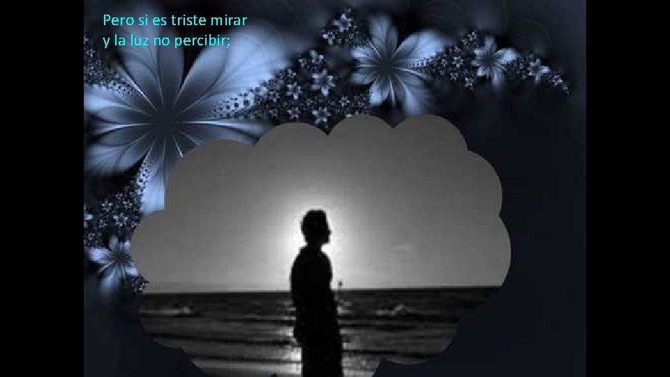 Pero si es triste mirar y la luz no percibir; 