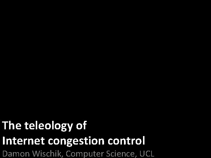 The teleology of Internet congestion control Damon Wischik, Computer Science, UCL 