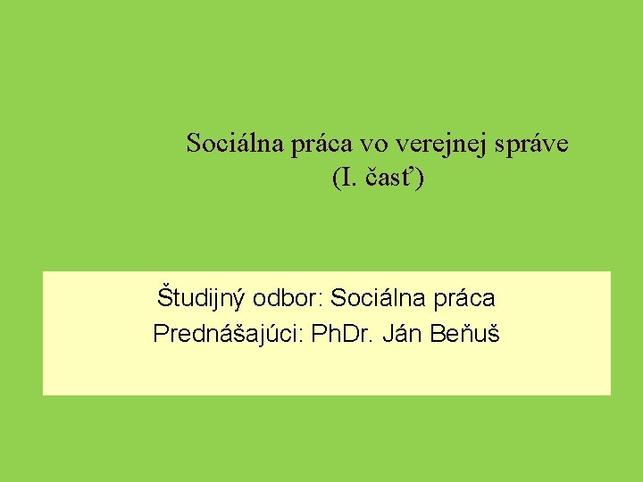 Sociálna práca vo verejnej správe (I. časť) Študijný odbor: Sociálna práca Prednášajúci: Ph. Dr.