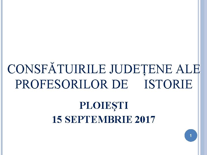 CONSFĂTUIRILE JUDEȚENE ALE PROFESORILOR DE ISTORIE PLOIEȘTI 15 SEPTEMBRIE 2017 1 