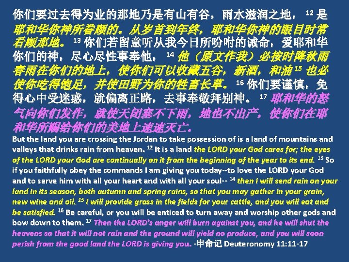 你们要过去得为业的那地乃是有山有谷，雨水滋润之地， 12 是 耶和华你神所眷顾的。从岁首到年终，耶和华你神的眼目时常 看顾那地。 13 你们若留意听从我今日所吩咐的诫命，爱耶和华 你们的神，尽心尽性事奉他， 14 他（原文作我）必按时降秋雨 春雨在你们的地上，使你们可以收藏五谷，新酒，和油 15 也必 使你吃得饱足，并使田野为你的牲畜长草。