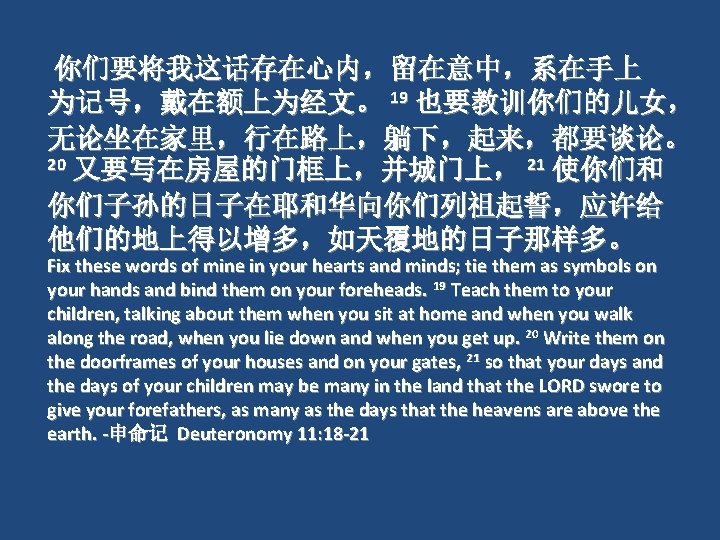 你们要将我这话存在心内，留在意中，系在手上 为记号，戴在额上为经文。 19 也要教训你们的儿女， 无论坐在家里，行在路上，躺下，起来，都要谈论。 20 又要写在房屋的门框上，并城门上， 21 使你们和 你们子孙的日子在耶和华向你们列祖起誓，应许给 他们的地上得以增多，如天覆地的日子那样多。 Fix these words