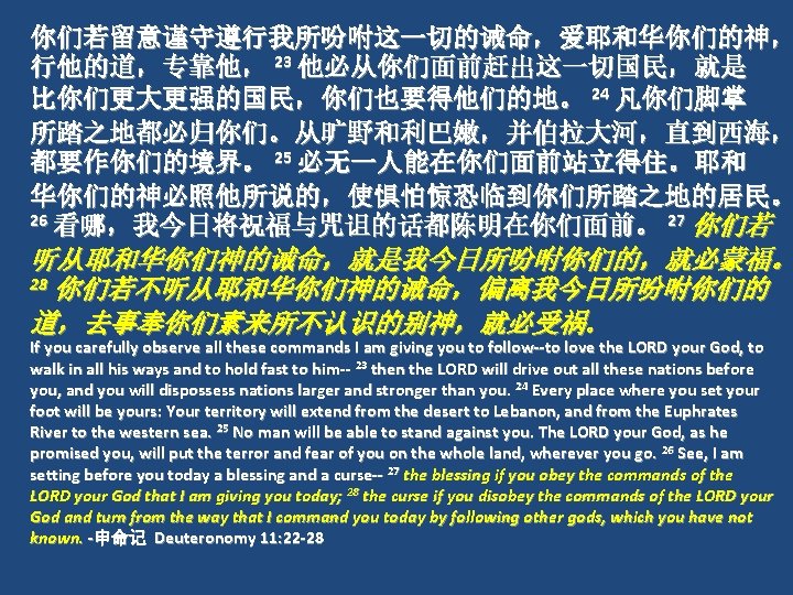 你们若留意谨守遵行我所吩咐这一切的诫命，爱耶和华你们的神， 行他的道，专靠他， 23 他必从你们面前赶出这一切国民，就是 比你们更大更强的国民，你们也要得他们的地。 24 凡你们脚掌 所踏之地都必归你们。从旷野和利巴嫩，并伯拉大河，直到西海， 都要作你们的境界。 25 必无一人能在你们面前站立得住。耶和 华你们的神必照他所说的，使惧怕惊恐临到你们所踏之地的居民。 26 看哪，我今日将祝福与咒诅的话都陈明在你们面前。