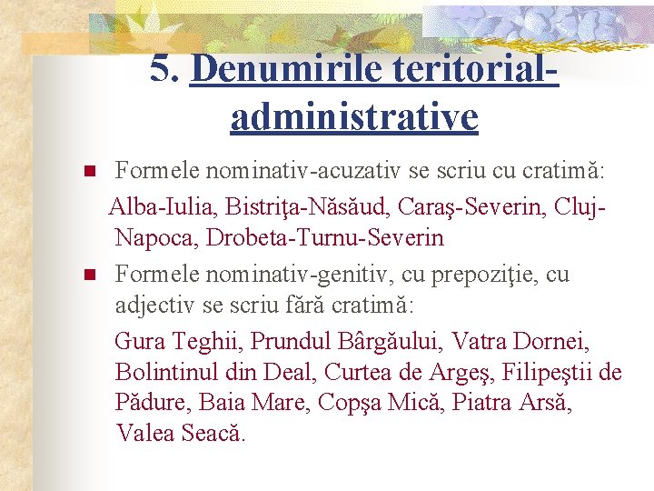 5. Denumirile teritorialadministrative n n Formele nominativ-acuzativ se scriu cu cratimă: Alba-Iulia, Bistriţa-Năsăud, Caraş-Severin,