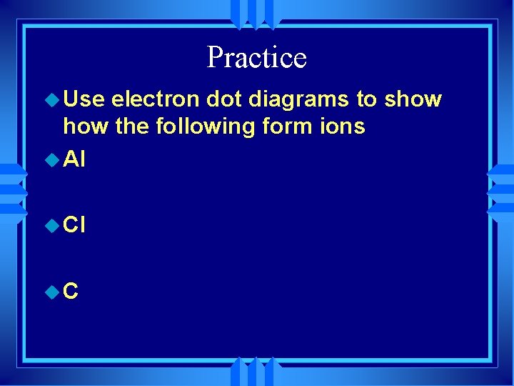 Practice u Use electron dot diagrams to show the following form ions u Al