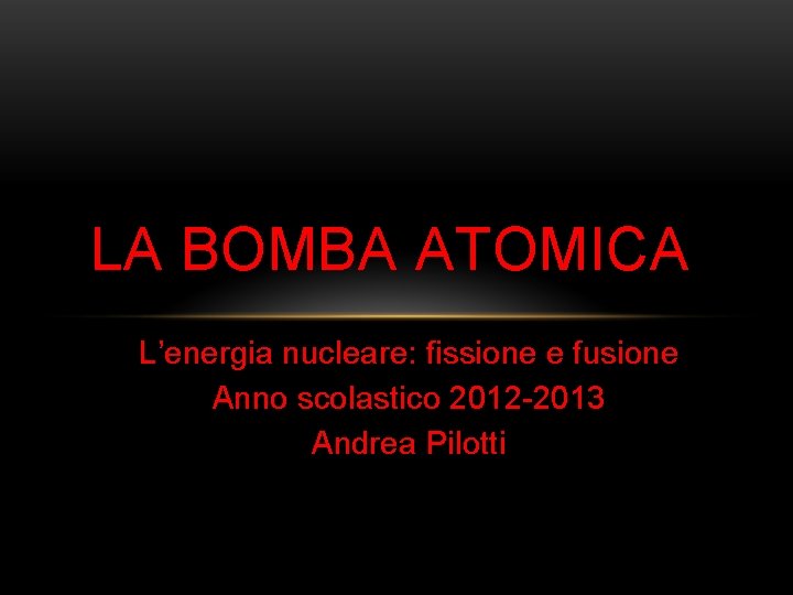 LA BOMBA ATOMICA L’energia nucleare: fissione e fusione Anno scolastico 2012 -2013 Andrea Pilotti