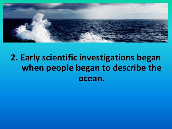 2. Early scientific investigations began when people began to describe the ocean. 